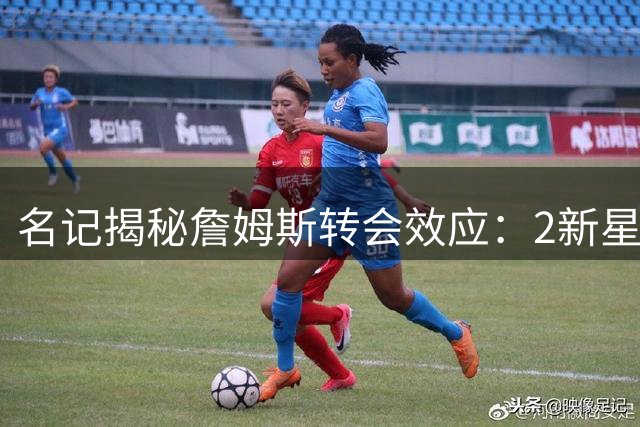 名记揭秘詹姆斯转会效应：2新星将迎蜕变期 薪资空间不受挤压