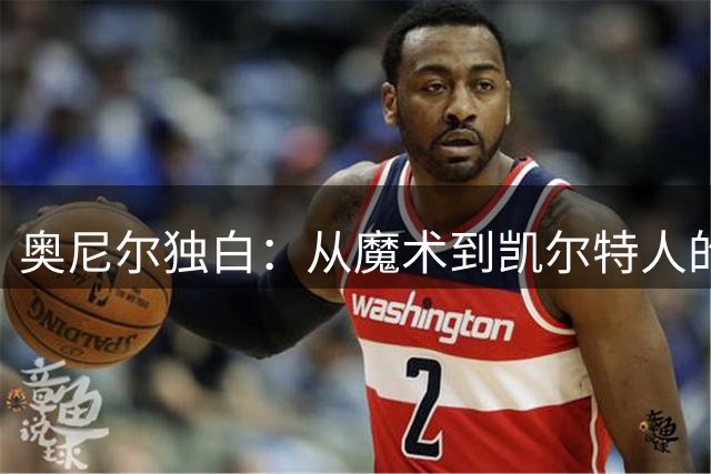 奥尼尔独白：从魔术到凯尔特人的心路历程 最遗憾未能超越张伯伦