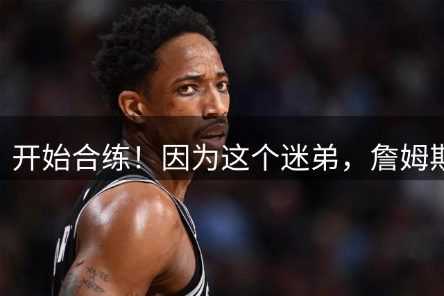 开始合练！因为这个迷弟，詹姆斯才去76人？